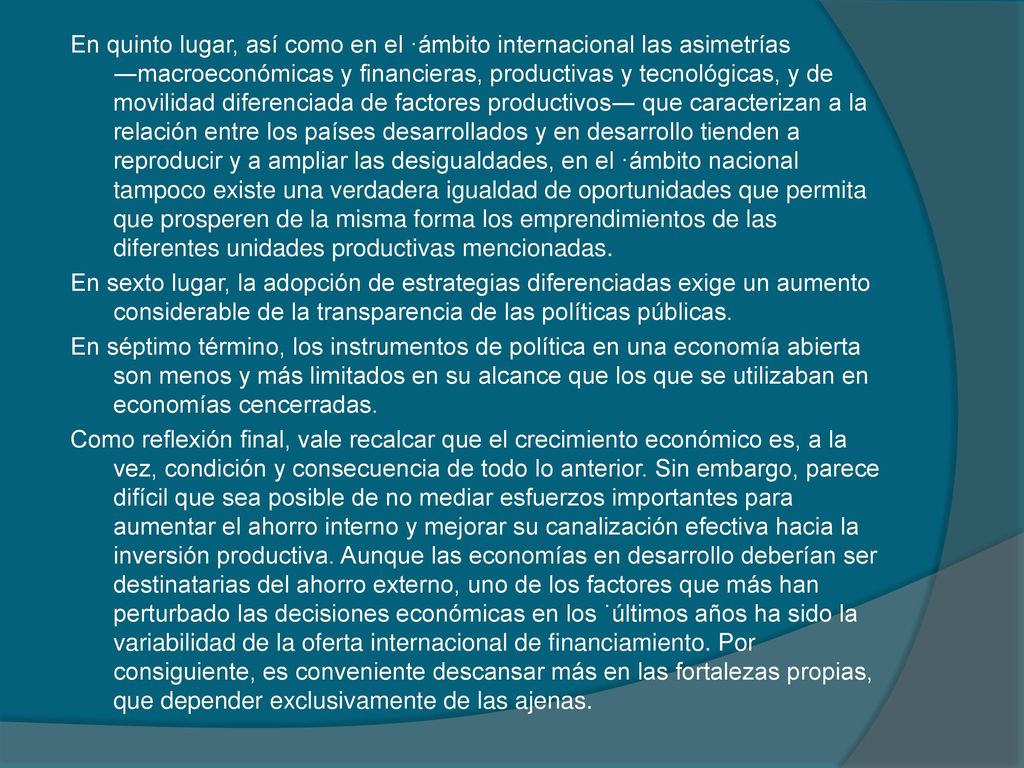 En quinto lugar, así como en el ·ámbito internacional las asimetrías ―macroeconómicas y financieras, productivas y tecnológicas, y de movilidad diferenciada de factores productivos― que caracterizan a la relación entre los países desarrollados y en desarrollo tienden a reproducir y a ampliar las desigualdades, en el ·ámbito nacional tampoco existe una verdadera igualdad de oportunidades que permita que prosperen de la misma forma los emprendimientos de las diferentes unidades productivas mencionadas.