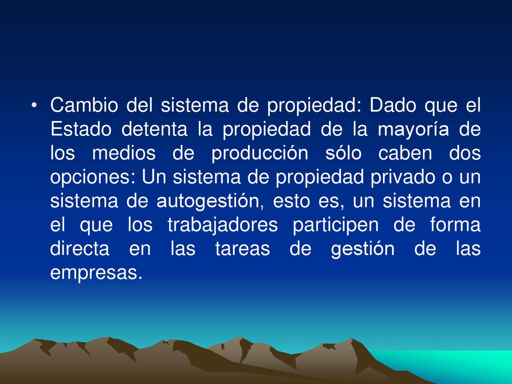 Cambio del sistema de propiedad: Dado que el Estado detenta la propiedad de la mayoría de los medios de producción sólo caben dos opciones: Un sistema de propiedad privado o un sistema de autogestión, esto es, un sistema en el que los trabajadores participen de forma directa en las tareas de gestión de las empresas.