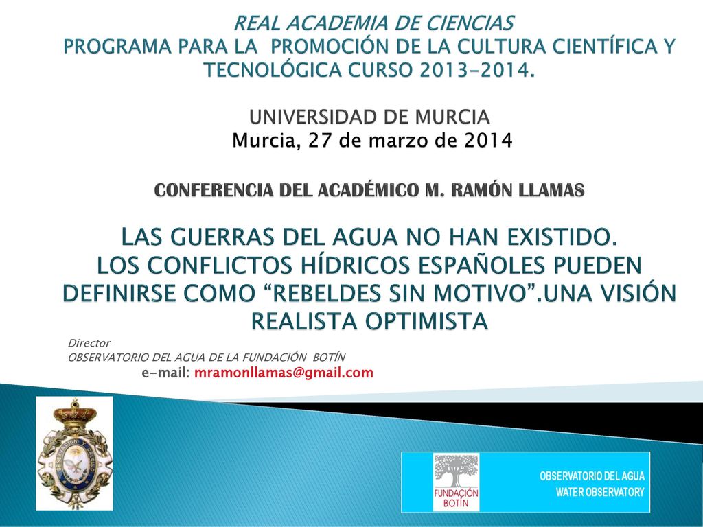 REAL ACADEMIA DE CIENCIAS PROGRAMA PARA LA PROMOCIÓN DE LA CULTURA CIENTÍFICA Y TECNOLÓGICA CURSO UNIVERSIDAD DE MURCIA Murcia, 27 de marzo de 2014 CONFERENCIA DEL ACADÉMICO M. RAMÓN LLAMAS LAS GUERRAS DEL AGUA NO HAN EXISTIDO. LOS CONFLICTOS HÍDRICOS ESPAÑOLES PUEDEN DEFINIRSE COMO REBELDES SIN MOTIVO .UNA VISIÓN REALISTA OPTIMISTA