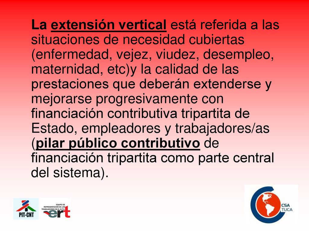La extensión vertical está referida a las situaciones de necesidad cubiertas (enfermedad, vejez, viudez, desempleo, maternidad, etc)y la calidad de las prestaciones que deberán extenderse y mejorarse progresivamente con financiación contributiva tripartita de Estado, empleadores y trabajadores/as (pilar público contributivo de financiación tripartita como parte central del sistema).