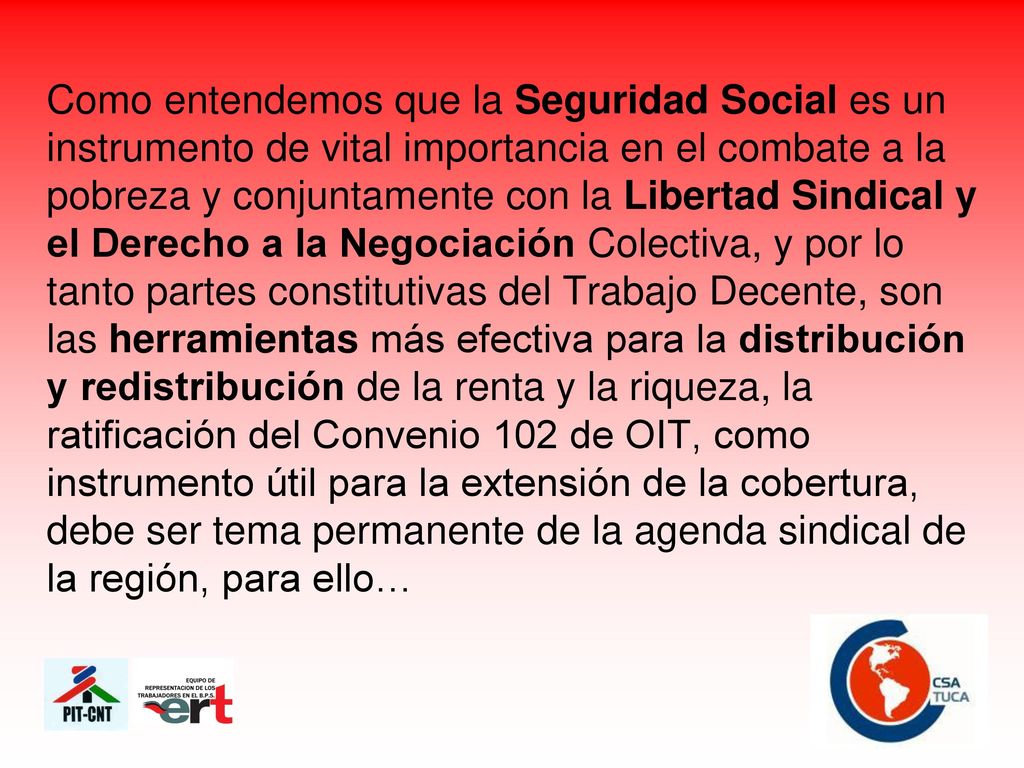 Como entendemos que la Seguridad Social es un instrumento de vital importancia en el combate a la pobreza y conjuntamente con la Libertad Sindical y el Derecho a la Negociación Colectiva, y por lo tanto partes constitutivas del Trabajo Decente, son las herramientas más efectiva para la distribución y redistribución de la renta y la riqueza, la ratificación del Convenio 102 de OIT, como instrumento útil para la extensión de la cobertura, debe ser tema permanente de la agenda sindical de la región, para ello…