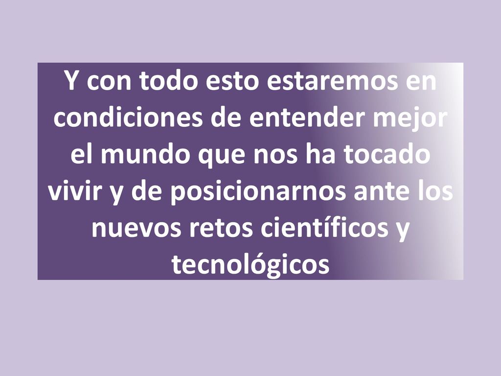 Y con todo esto estaremos en condiciones de entender mejor el mundo que nos ha tocado vivir y de posicionarnos ante los nuevos retos científicos y tecnológicos