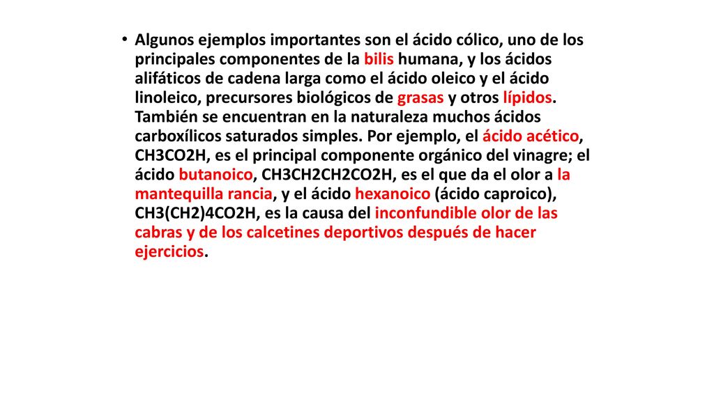 Algunos ejemplos importantes son el ácido cólico, uno de los principales componentes de la bilis humana, y los ácidos alifáticos de cadena larga como el ácido oleico y el ácido linoleico, precursores biológicos de grasas y otros lípidos.