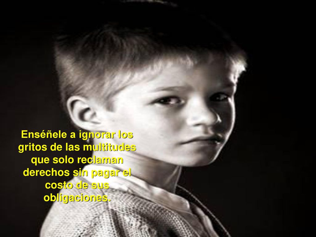 Enséñele a ignorar los gritos de las multitudes que solo reclaman derechos sin pagar el costo de sus obligaciones.