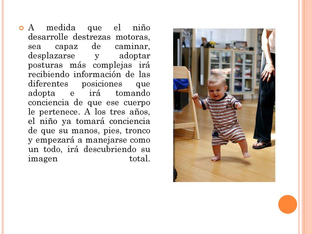 A medida que el niño desarrolle destrezas motoras, sea capaz de caminar, desplazarse y adoptar posturas más complejas irá recibiendo información de las diferentes posiciones que adopta e irá tomando conciencia de que ese cuerpo le pertenece.
