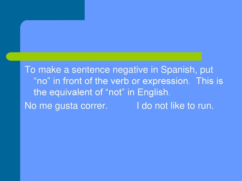 To make a sentence negative in Spanish, put no in front of the verb or expression. This is the equivalent of not in English.
