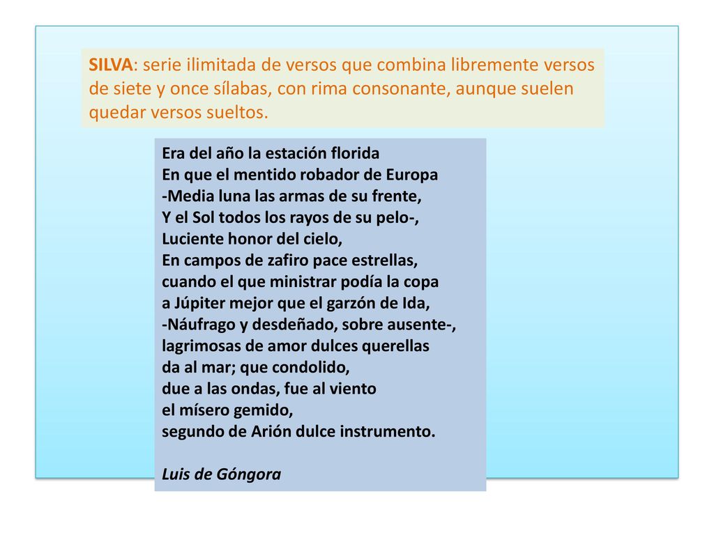 SILVA: serie ilimitada de versos que combina libremente versos de siete y once sílabas, con rima consonante, aunque suelen quedar versos sueltos.
