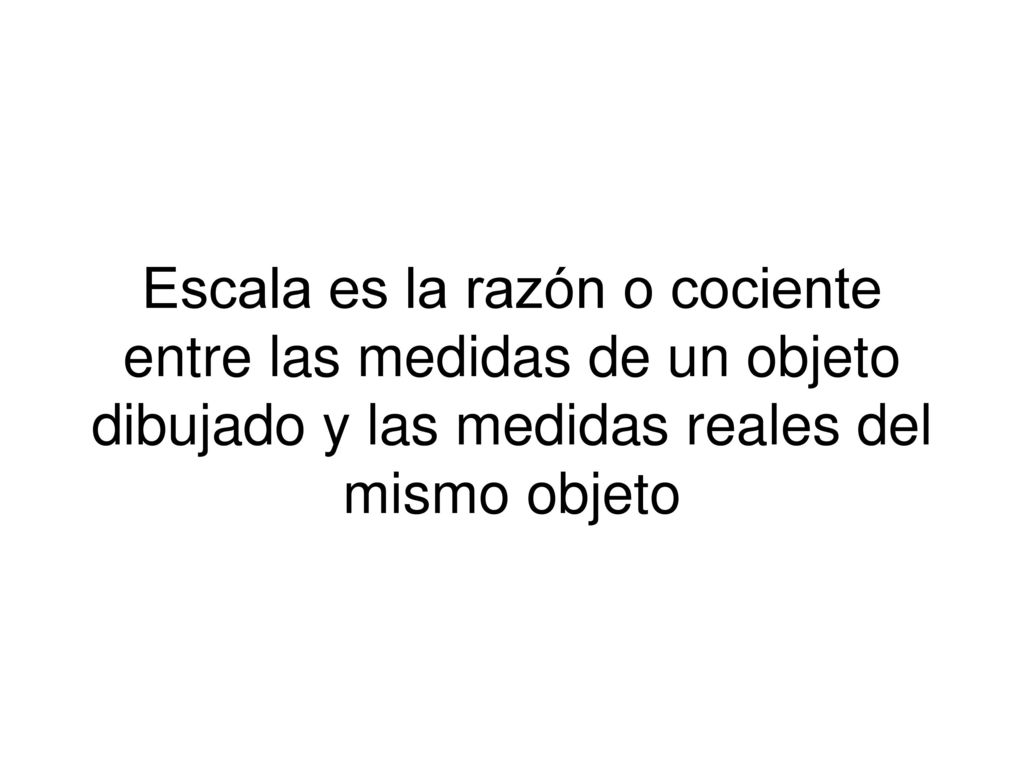Escala es la razón o cociente entre las medidas de un objeto dibujado y las medidas reales del mismo objeto