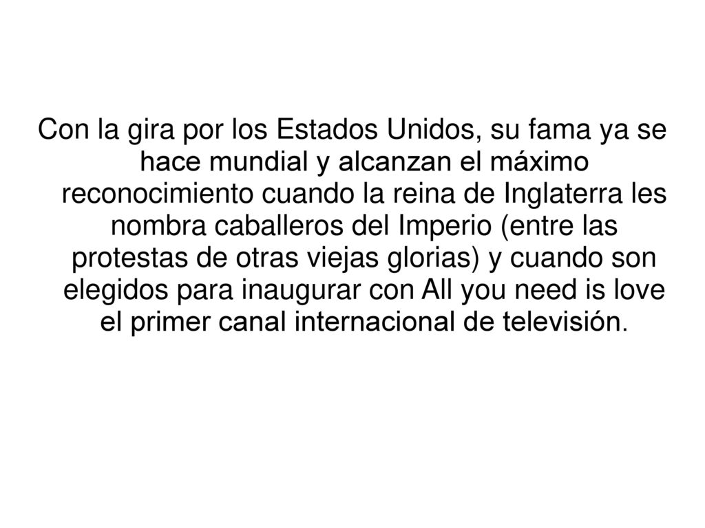 Con la gira por los Estados Unidos, su fama ya se hace mundial y alcanzan el máximo reconocimiento cuando la reina de Inglaterra les nombra caballeros del Imperio (entre las protestas de otras viejas glorias) y cuando son elegidos para inaugurar con All you need is love el primer canal internacional de televisión.