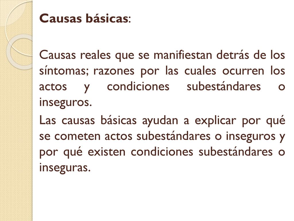 Causas básicas: Causas reales que se manifiestan detrás de los síntomas; razones por las cuales ocurren los actos y condiciones subestándares o inseguros.