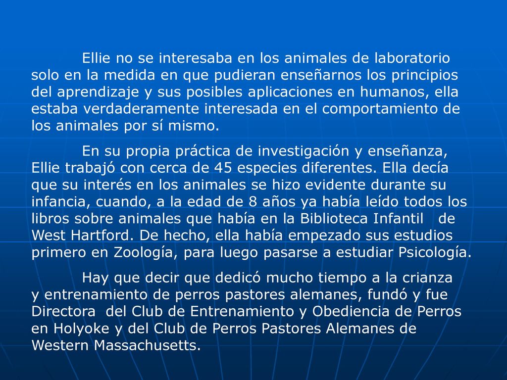 Ellie no se interesaba en los animales de laboratorio solo en la medida en que pudieran enseñarnos los principios del aprendizaje y sus posibles aplicaciones en humanos, ella estaba verdaderamente interesada en el comportamiento de los animales por sí mismo.