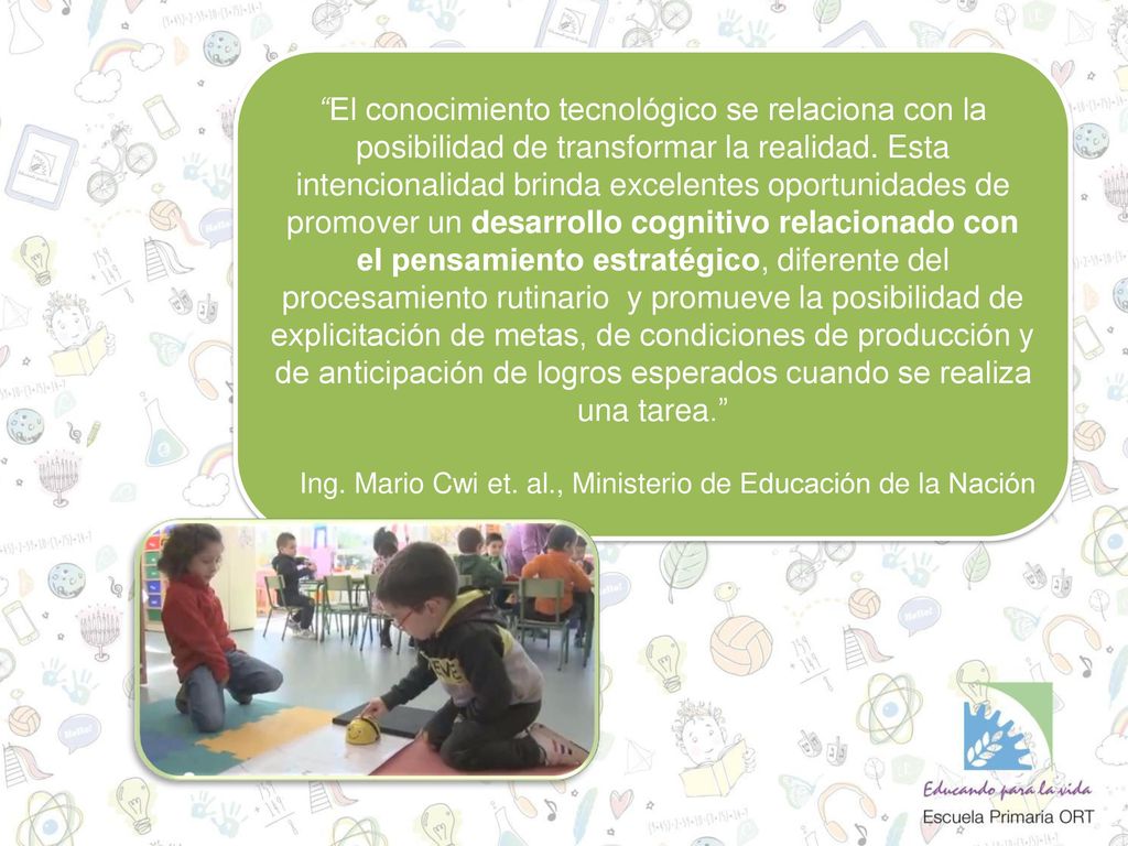El conocimiento tecnológico se relaciona con la posibilidad de transformar la realidad. Esta intencionalidad brinda excelentes oportunidades de promover un desarrollo cognitivo relacionado con el pensamiento estratégico, diferente del procesamiento rutinario y promueve la posibilidad de explicitación de metas, de condiciones de producción y de anticipación de logros esperados cuando se realiza una tarea.