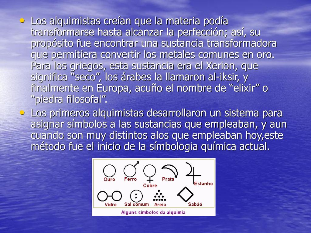 Los alquimistas creían que la materia podía transformarse hasta alcanzar la perfección; así, su propósito fue encontrar una sustancia transformadora que permitiera convertir los metales comunes en oro. Para los griegos, esta sustancia era el Xerion, que significa seco , los árabes la llamaron al-iksir, y finalmente en Europa, acuño el nombre de elixir o piedra filosofal .