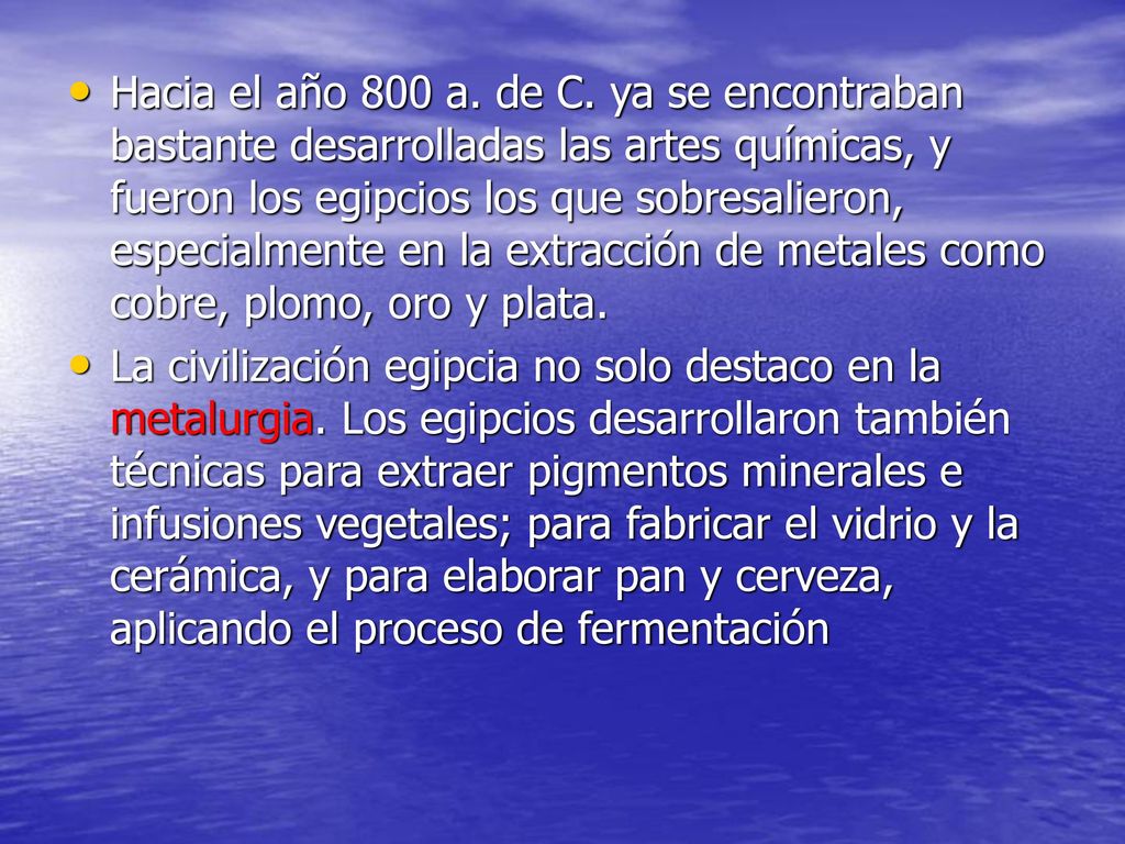 Hacia el año 800 a. de C. ya se encontraban bastante desarrolladas las artes químicas, y fueron los egipcios los que sobresalieron, especialmente en la extracción de metales como cobre, plomo, oro y plata.