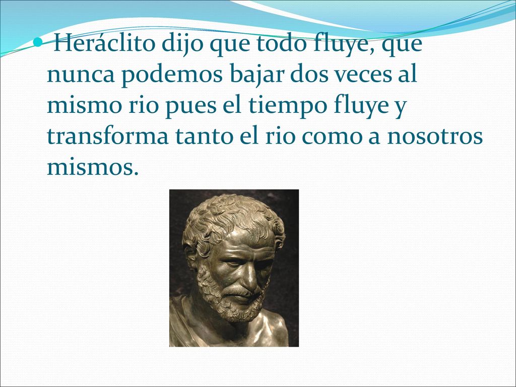 Heráclito dijo que todo fluye, que nunca podemos bajar dos veces al mismo rio pues el tiempo fluye y transforma tanto el rio como a nosotros mismos.