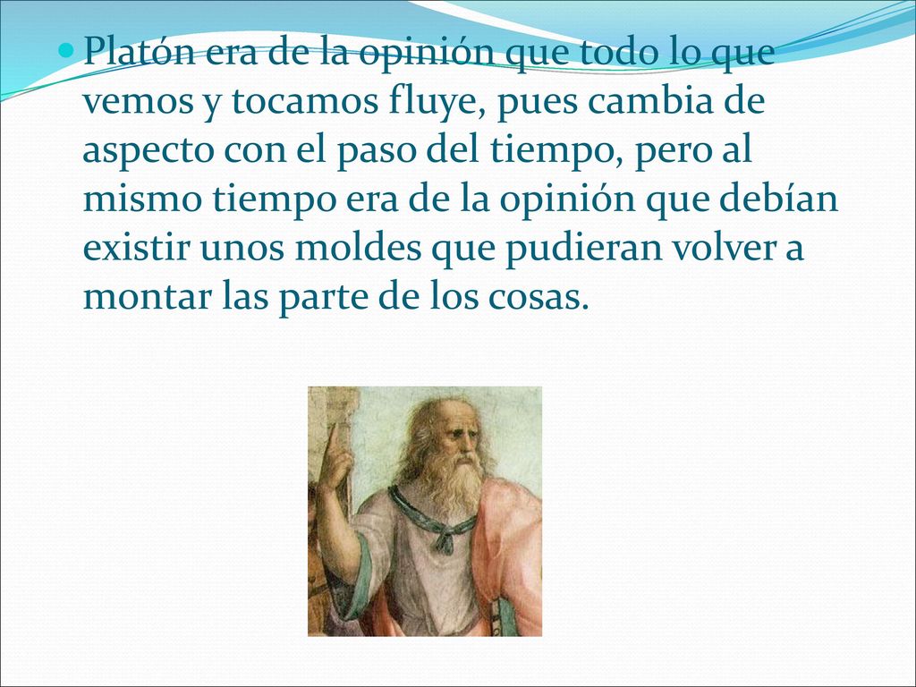 Platón era de la opinión que todo lo que vemos y tocamos fluye, pues cambia de aspecto con el paso del tiempo, pero al mismo tiempo era de la opinión que debían existir unos moldes que pudieran volver a montar las parte de los cosas.