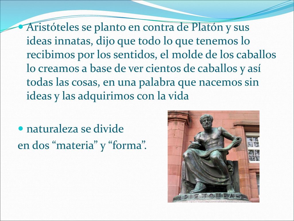 Aristóteles se planto en contra de Platón y sus ideas innatas, dijo que todo lo que tenemos lo recibimos por los sentidos, el molde de los caballos lo creamos a base de ver cientos de caballos y así todas las cosas, en una palabra que nacemos sin ideas y las adquirimos con la vida
