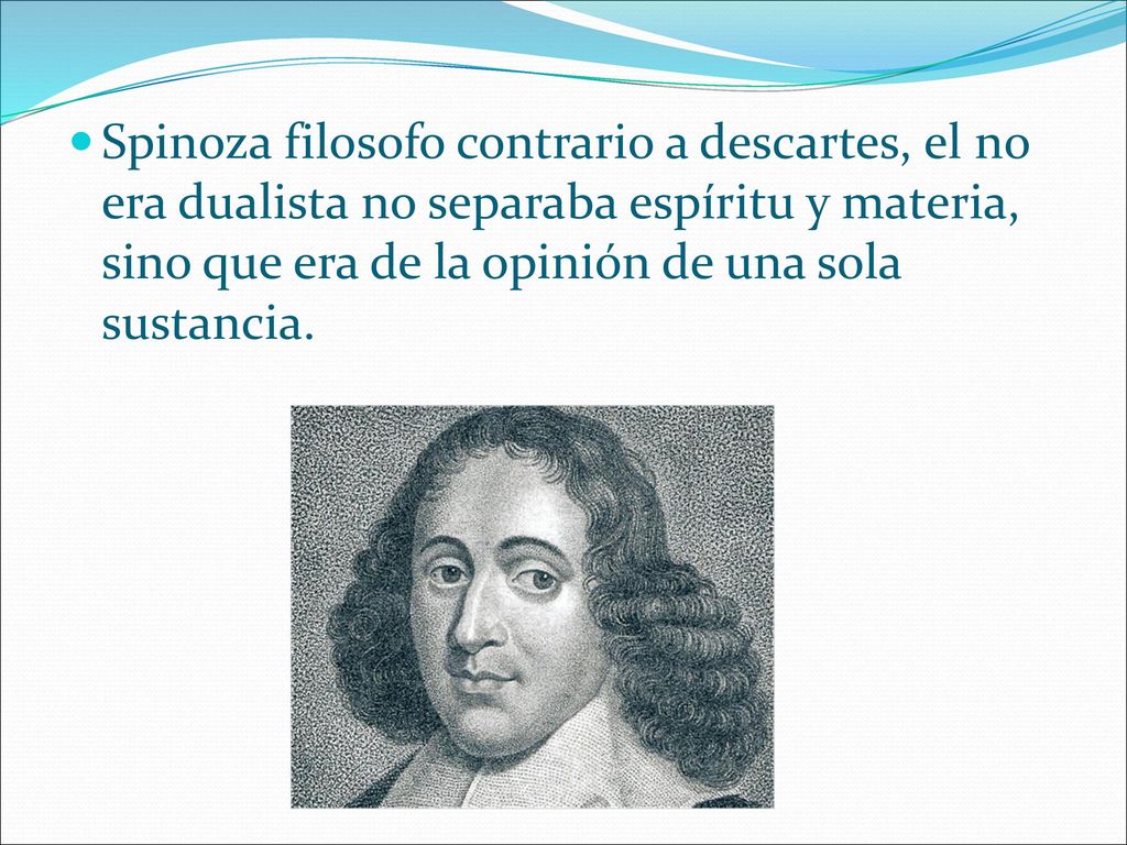 Spinoza filosofo contrario a descartes, el no era dualista no separaba espíritu y materia, sino que era de la opinión de una sola sustancia.