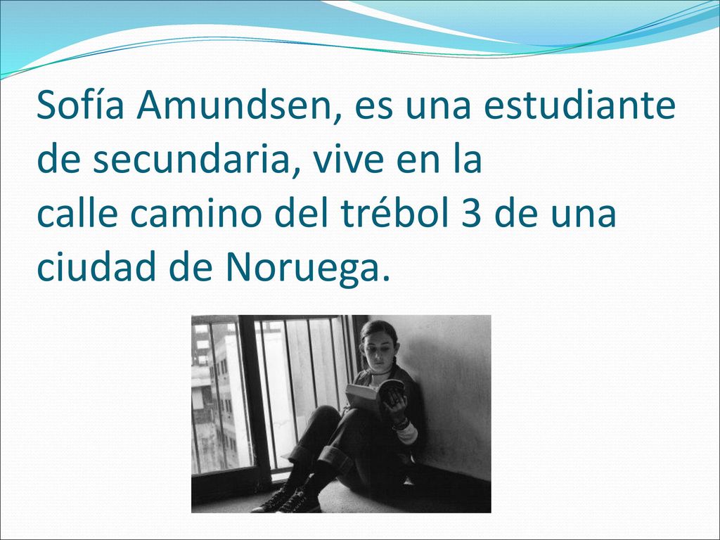 Sofía Amundsen, es una estudiante de secundaria, vive en la calle camino del trébol 3 de una ciudad de Noruega.