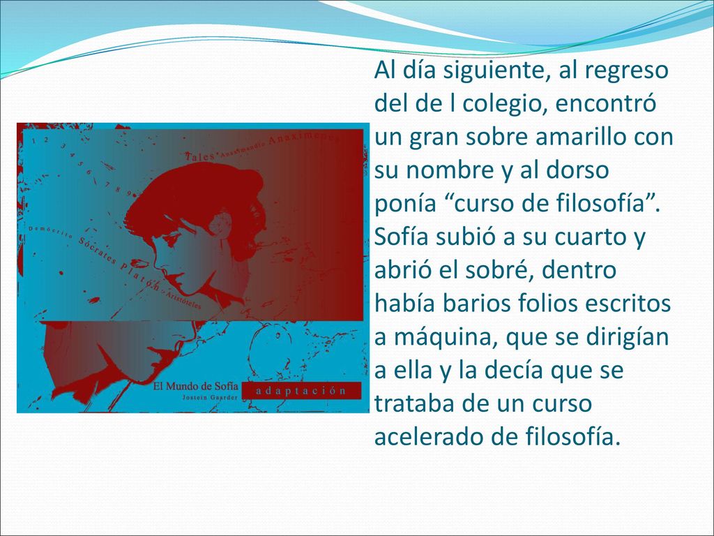 Al día siguiente, al regreso del de l colegio, encontró un gran sobre amarillo con su nombre y al dorso ponía curso de filosofía . Sofía subió a su cuarto y abrió el sobré, dentro había barios folios escritos a máquina, que se dirigían a ella y la decía que se trataba de un curso acelerado de filosofía.