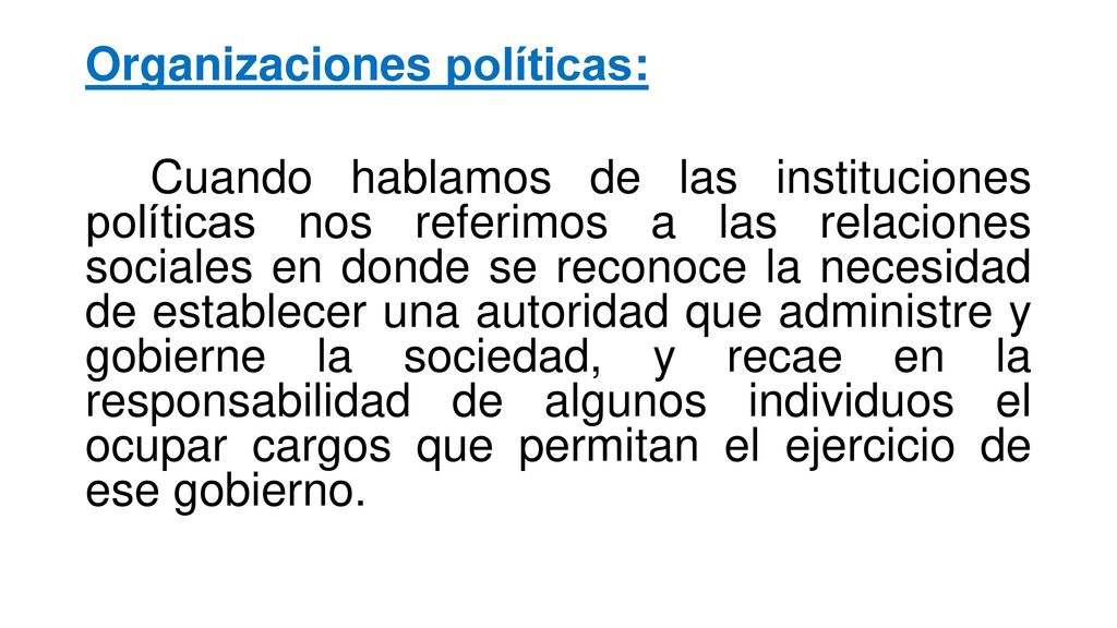 Organizaciones políticas: Cuando hablamos de las instituciones políticas nos referimos a las relaciones sociales en donde se reconoce la necesidad de establecer una autoridad que administre y gobierne la sociedad, y recae en la responsabilidad de algunos individuos el ocupar cargos que permitan el ejercicio de ese gobierno.