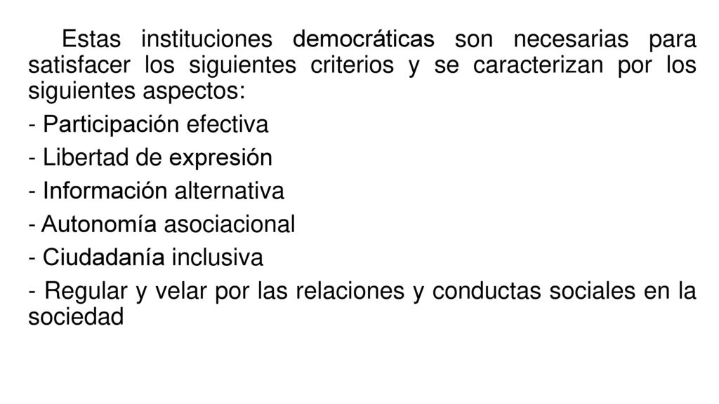Estas instituciones democráticas son necesarias para satisfacer los siguientes criterios y se caracterizan por los siguientes aspectos: - Participación efectiva - Libertad de expresión - Información alternativa - Autonomía asociacional - Ciudadanía inclusiva - Regular y velar por las relaciones y conductas sociales en la sociedad