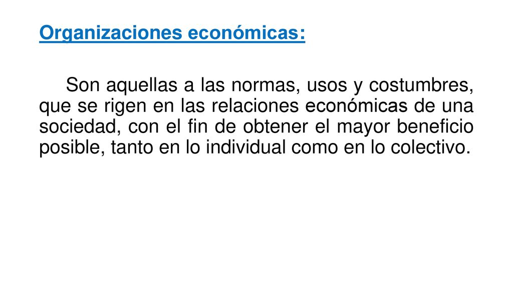 Organizaciones económicas: Son aquellas a las normas, usos y costumbres, que se rigen en las relaciones económicas de una sociedad, con el fin de obtener el mayor beneficio posible, tanto en lo individual como en lo colectivo.