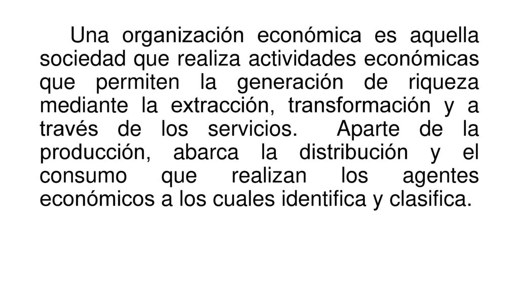 Una organización económica es aquella sociedad que realiza actividades económicas que permiten la generación de riqueza mediante la extracción, transformación y a través de los servicios.