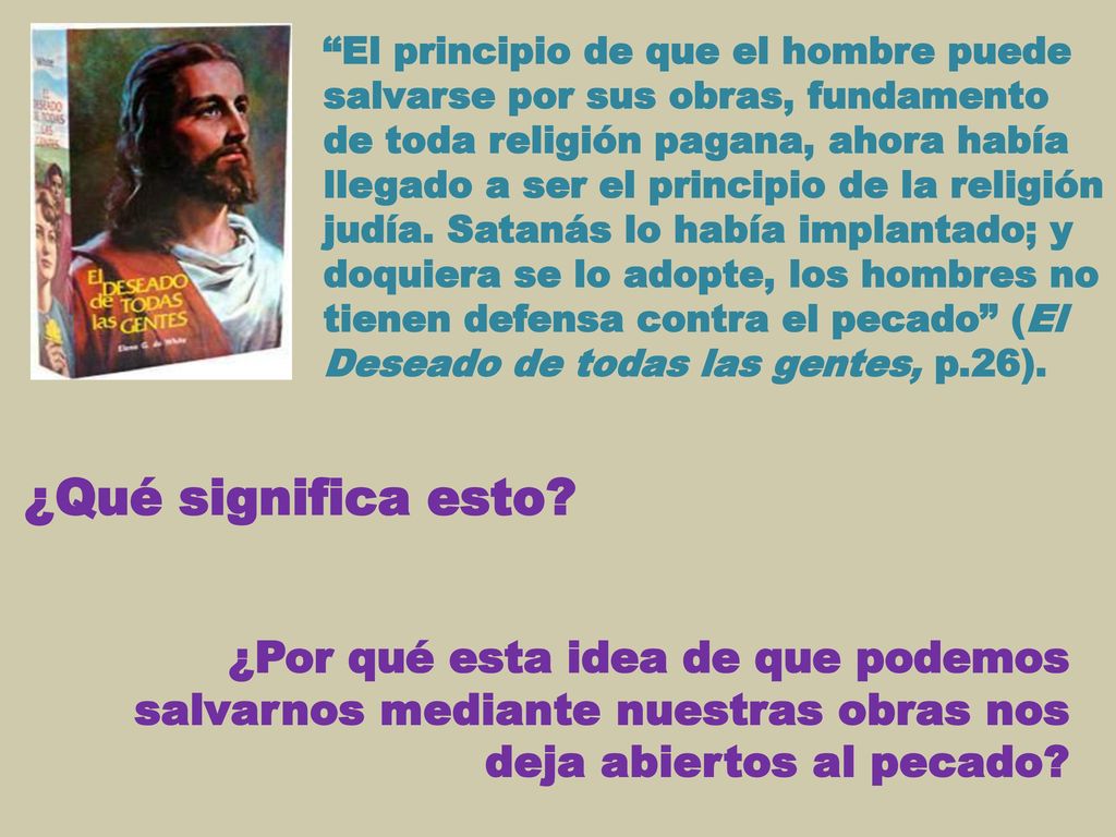 El principio de que el hombre puede salvarse por sus obras, fundamento de toda religión pagana, ahora había llegado a ser el principio de la religión judía. Satanás lo había implantado; y doquiera se lo adopte, los hombres no tienen defensa contra el pecado (El Deseado de todas las gentes, p.26).