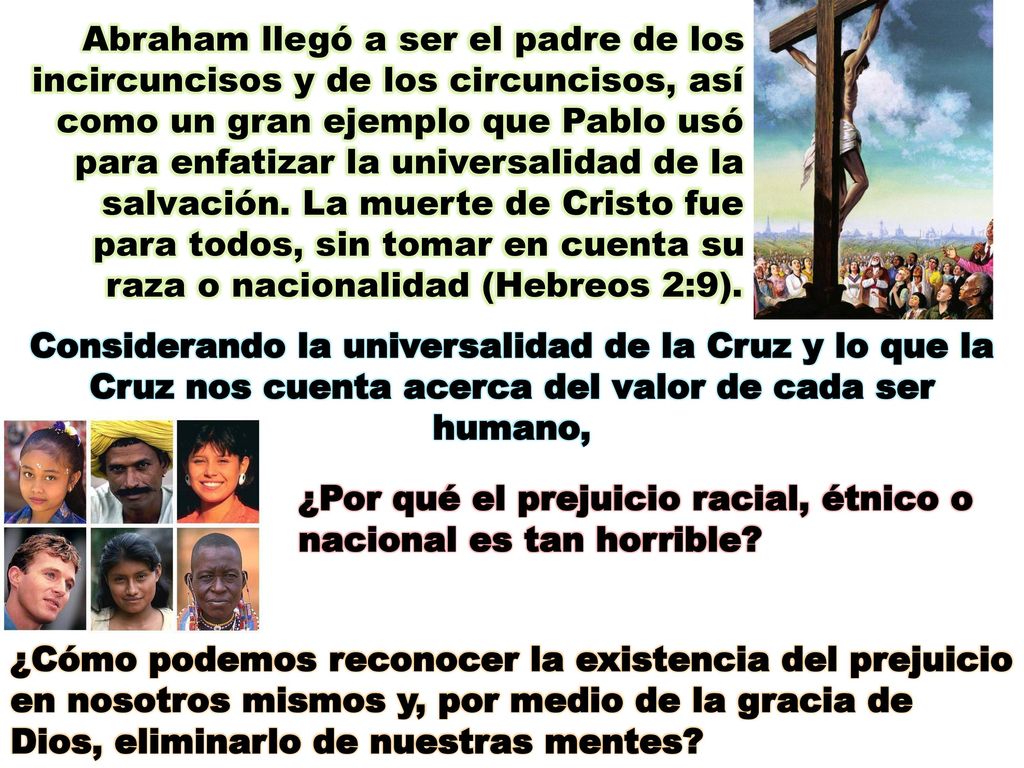 Abraham llegó a ser el padre de los incircuncisos y de los circuncisos, así como un gran ejemplo que Pablo usó para enfatizar la universalidad de la salvación. La muerte de Cristo fue para todos, sin tomar en cuenta su raza o nacionalidad (Hebreos 2:9).