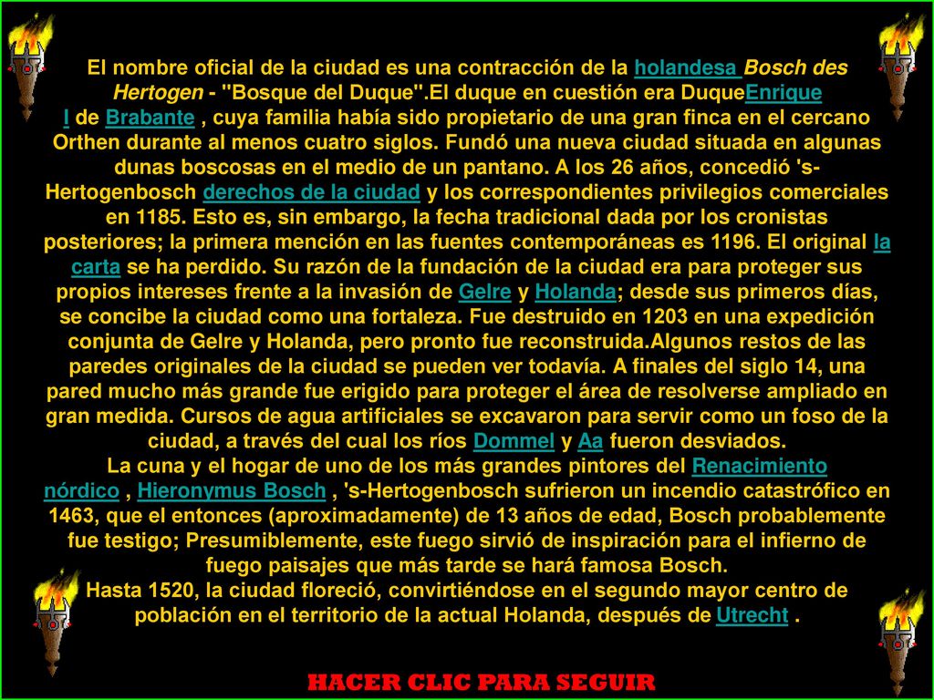 El nombre oficial de la ciudad es una contracción de la holandesa Bosch des Hertogen - Bosque del Duque .El duque en cuestión era DuqueEnrique I de Brabante , cuya familia había sido propietario de una gran finca en el cercano Orthen durante al menos cuatro siglos. Fundó una nueva ciudad situada en algunas dunas boscosas en el medio de un pantano. A los 26 años, concedió s-Hertogenbosch derechos de la ciudad y los correspondientes privilegios comerciales en Esto es, sin embargo, la fecha tradicional dada por los cronistas posteriores; la primera mención en las fuentes contemporáneas es El original la carta se ha perdido. Su razón de la fundación de la ciudad era para proteger sus propios intereses frente a la invasión de Gelre y Holanda; desde sus primeros días, se concibe la ciudad como una fortaleza. Fue destruido en 1203 en una expedición conjunta de Gelre y Holanda, pero pronto fue reconstruida.Algunos restos de las paredes originales de la ciudad se pueden ver todavía. A finales del siglo 14, una pared mucho más grande fue erigido para proteger el área de resolverse ampliado en gran medida. Cursos de agua artificiales se excavaron para servir como un foso de la ciudad, a través del cual los ríos Dommel y Aa fueron desviados.