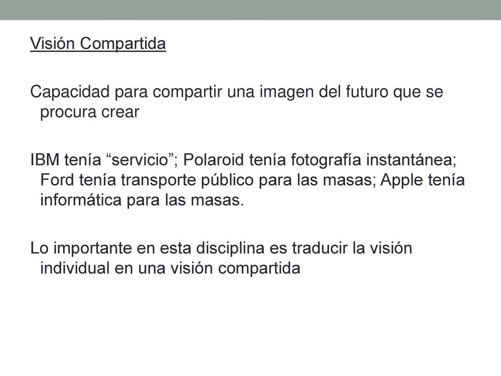 Visión Compartida Capacidad para compartir una imagen del futuro que se procura crear IBM tenía servicio ; Polaroid tenía fotografía instantánea; Ford tenía transporte público para las masas; Apple tenía informática para las masas.