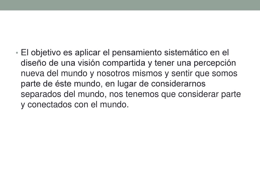 El objetivo es aplicar el pensamiento sistemático en el diseño de una visión compartida y tener una percepción nueva del mundo y nosotros mismos y sentir que somos parte de éste mundo, en lugar de considerarnos separados del mundo, nos tenemos que considerar parte y conectados con el mundo.