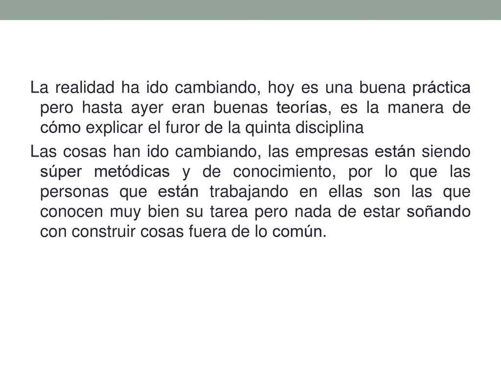 La realidad ha ido cambiando, hoy es una buena práctica pero hasta ayer eran buenas teorías, es la manera de cómo explicar el furor de la quinta disciplina Las cosas han ido cambiando, las empresas están siendo súper metódicas y de conocimiento, por lo que las personas que están trabajando en ellas son las que conocen muy bien su tarea pero nada de estar soñando con construir cosas fuera de lo común.