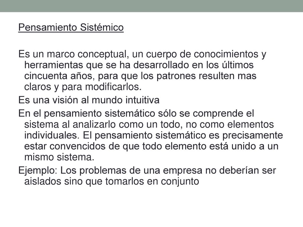 Pensamiento Sistémico Es un marco conceptual, un cuerpo de conocimientos y herramientas que se ha desarrollado en los últimos cincuenta años, para que los patrones resulten mas claros y para modificarlos. Es una visión al mundo intuitiva En el pensamiento sistemático sólo se comprende el sistema al analizarlo como un todo, no como elementos individuales. El pensamiento sistemático es precisamente estar convencidos de que todo elemento está unido a un mismo sistema. Ejemplo: Los problemas de una empresa no deberían ser aislados sino que tomarlos en conjunto