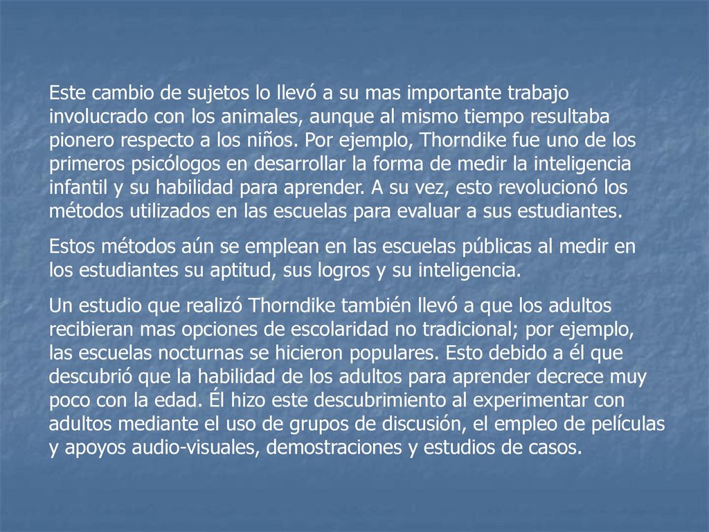 Este cambio de sujetos lo llevó a su mas importante trabajo involucrado con los animales, aunque al mismo tiempo resultaba pionero respecto a los niños. Por ejemplo, Thorndike fue uno de los primeros psicólogos en desarrollar la forma de medir la inteligencia infantil y su habilidad para aprender. A su vez, esto revolucionó los métodos utilizados en las escuelas para evaluar a sus estudiantes.