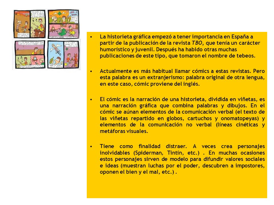 La historieta gráfica empezó a tener importancia en España a partir de la publicación de la revista TBO, que tenía un carácter humorístico y juvenil. Después ha habido otras muchas publicaciones de este tipo, que tomaron el nombre de tebeos.