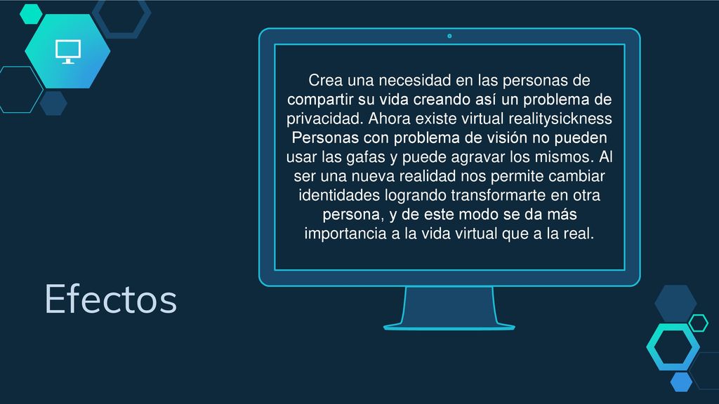 Crea una necesidad en las personas de compartir su vida creando así un problema de privacidad. Ahora existe virtual realitysickness Personas con problema de visión no pueden usar las gafas y puede agravar los mismos. Al ser una nueva realidad nos permite cambiar identidades logrando transformarte en otra persona, y de este modo se da más importancia a la vida virtual que a la real.