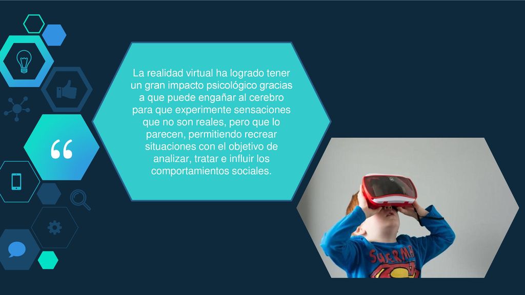 La realidad virtual ha logrado tener un gran impacto psicológico gracias a que puede engañar al cerebro para que experimente sensaciones que no son reales, pero que lo parecen, permitiendo recrear situaciones con el objetivo de analizar, tratar e influir los comportamientos sociales.