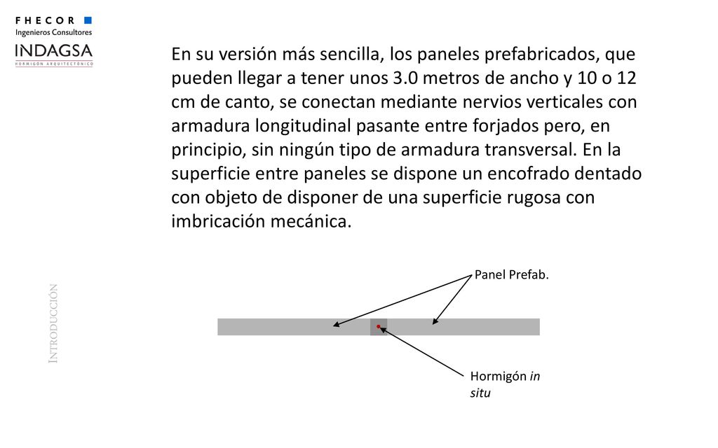 En su versión más sencilla, los paneles prefabricados, que pueden llegar a tener unos 3.0 metros de ancho y 10 o 12 cm de canto, se conectan mediante nervios verticales con armadura longitudinal pasante entre forjados pero, en principio, sin ningún tipo de armadura transversal. En la superficie entre paneles se dispone un encofrado dentado con objeto de disponer de una superficie rugosa con imbricación mecánica.