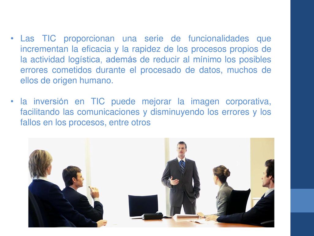 Las TIC proporcionan una serie de funcionalidades que incrementan la eficacia y la rapidez de los procesos propios de la actividad logística, además de reducir al mínimo los posibles errores cometidos durante el procesado de datos, muchos de ellos de origen humano.