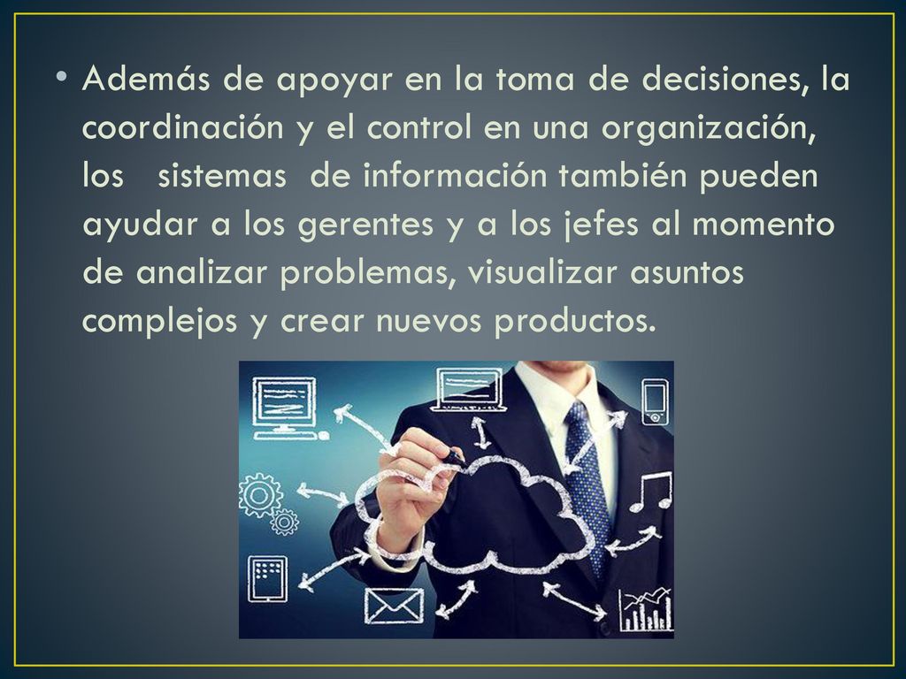 Además de apoyar en la toma de decisiones, la coordinación y el control en una organización, los sistemas de información también pueden ayudar a los gerentes y a los jefes al momento de analizar problemas, visualizar asuntos complejos y crear nuevos productos.