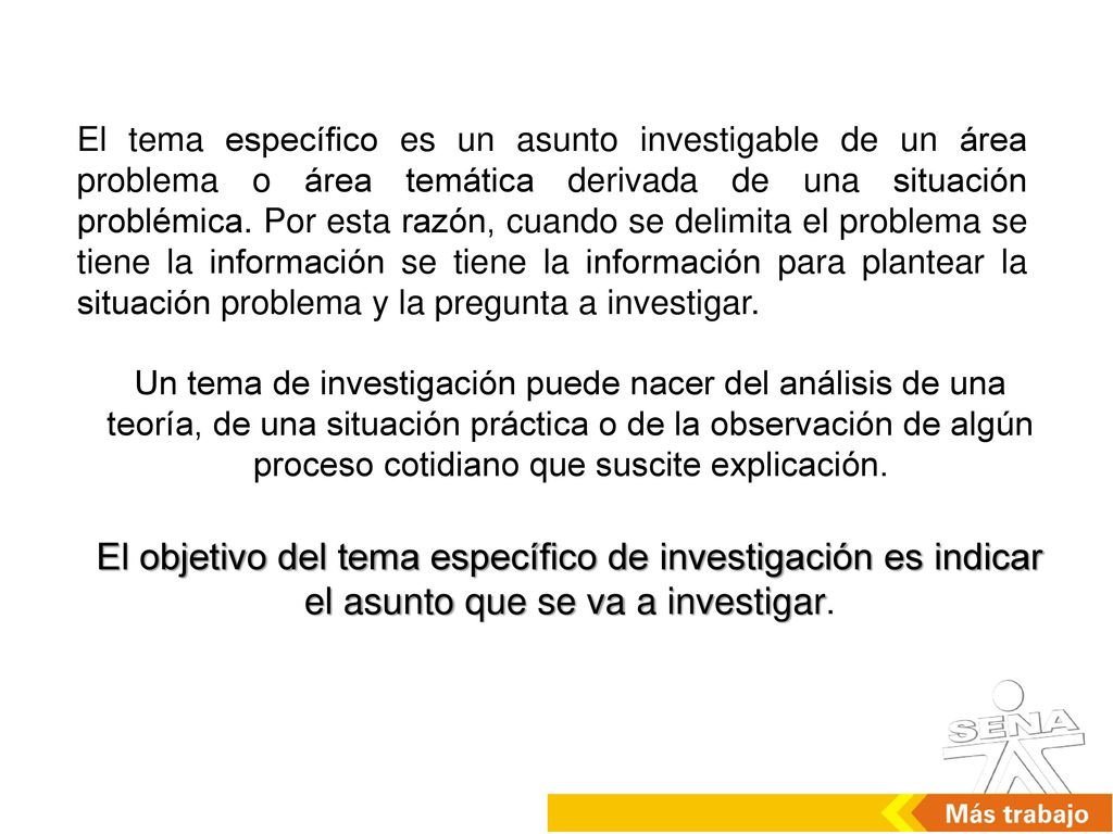 El tema específico es un asunto investigable de un área problema o área temática derivada de una situación problémica. Por esta razón, cuando se delimita el problema se tiene la información se tiene la información para plantear la situación problema y la pregunta a investigar.