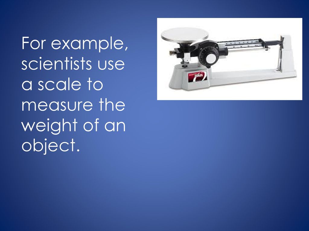 For example, scientists use a scale to measure the weight of an object.