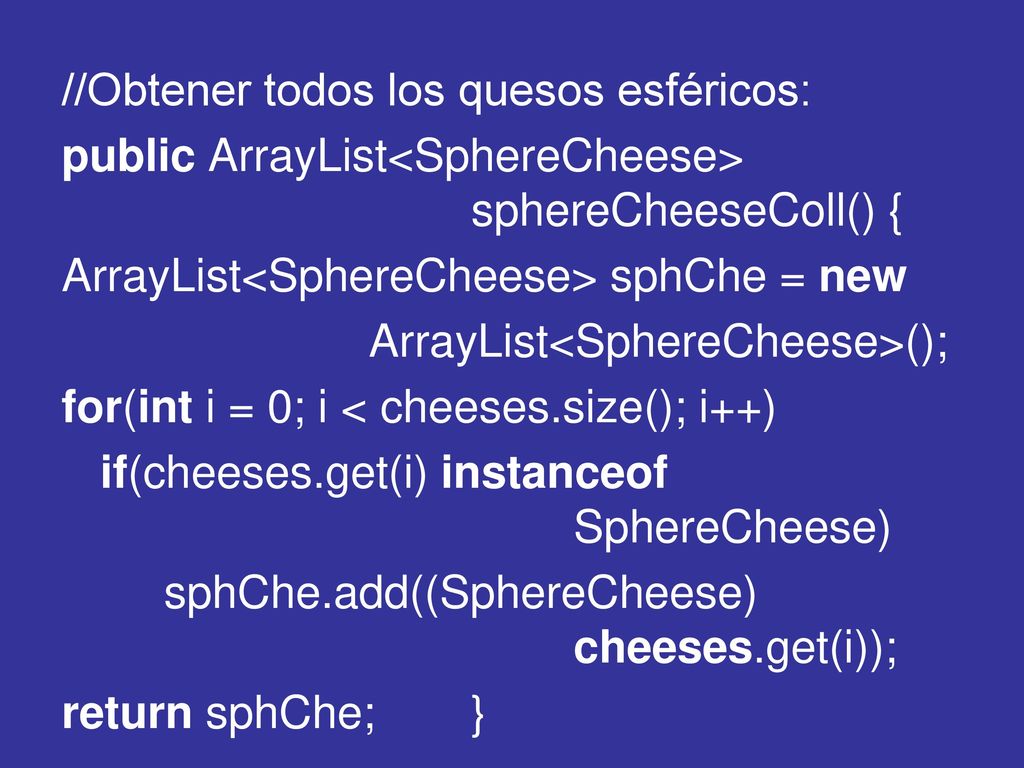 //Obtener todos los quesos esféricos: public ArrayList<SphereCheese> sphereCheeseColl() { ArrayList<SphereCheese> sphChe = new ArrayList<SphereCheese>(); for(int i = 0; i < cheeses.size(); i++) if(cheeses.get(i) instanceof SphereCheese) sphChe.add((SphereCheese) cheeses.get(i)); return sphChe; }