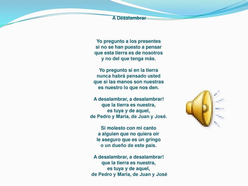 A Desalambrar Yo pregunto a los presentes si no se han puesto a pensar que esta tierra es de nosotros y no del que tenga más. Yo pregunto si en la tierra nunca habrá pensado usted que si las manos son nuestras es nuestro lo que nos den. A desalambrar, a desalambrar! que la tierra es nuestra, es tuya y de aquel, de Pedro y María, de Juan y José. Si molesto con mi canto a alguien que no quiera oir le aseguro que es un gringo o un dueño de este país. A desalambrar, a desalambrar! que la tierra es nuestra, es tuya y de aquel, de Pedro y María, de Juan y José