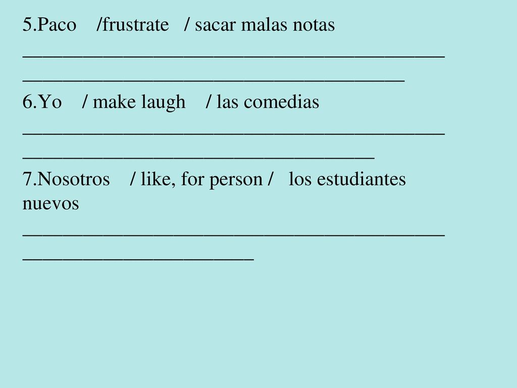 5.Paco /frustrate / sacar malas notas ________________________________________________________________________________ 6.Yo / make laugh / las comedias _____________________________________________________________________________ 7.Nosotros / like, for person / los estudiantes nuevos _________________________________________________________________
