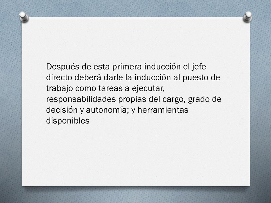Después de esta primera inducción el jefe directo deberá darle la inducción al puesto de trabajo como tareas a ejecutar, responsabilidades propias del cargo, grado de decisión y autonomía; y herramientas disponibles