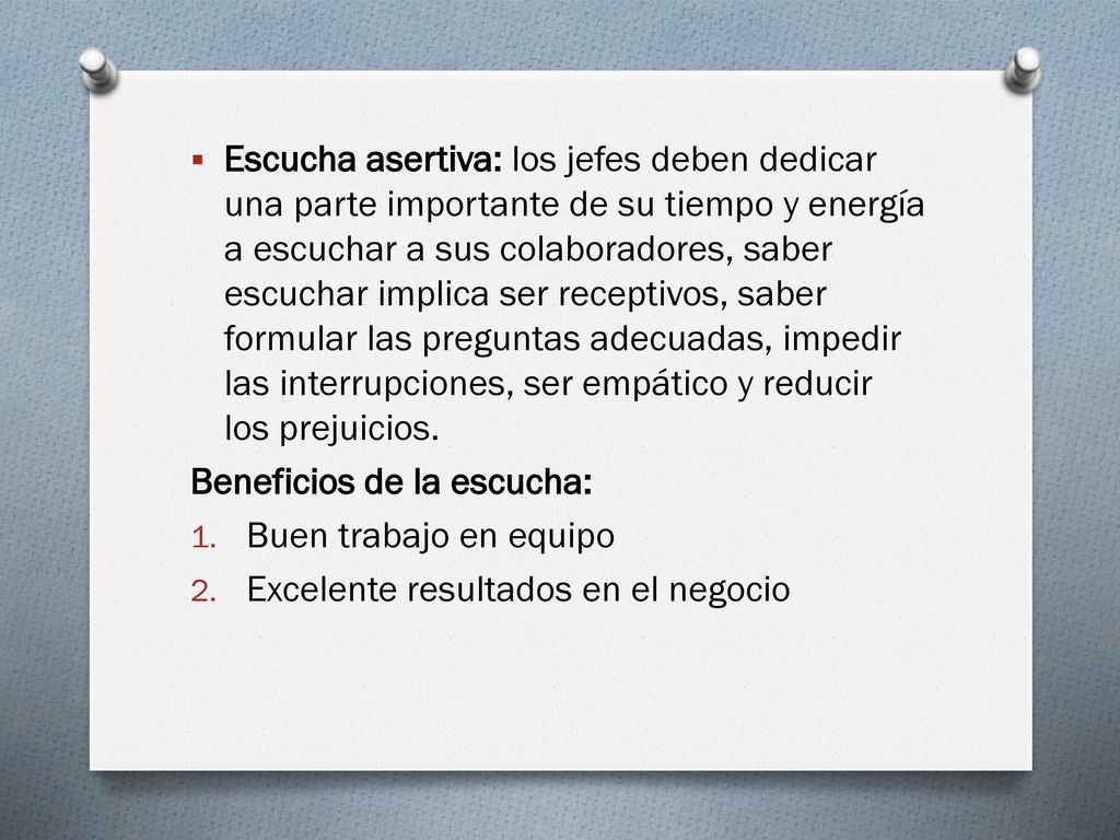 Escucha asertiva: los jefes deben dedicar una parte importante de su tiempo y energía a escuchar a sus colaboradores, saber escuchar implica ser receptivos, saber formular las preguntas adecuadas, impedir las interrupciones, ser empático y reducir los prejuicios.