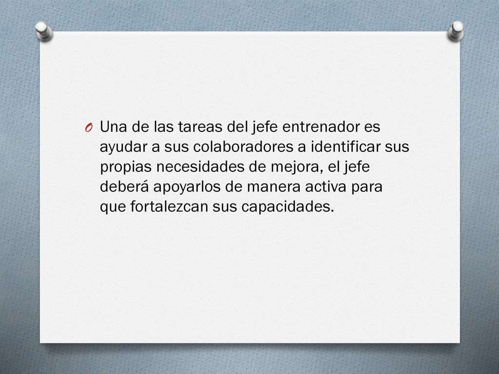 Una de las tareas del jefe entrenador es ayudar a sus colaboradores a identificar sus propias necesidades de mejora, el jefe deberá apoyarlos de manera activa para que fortalezcan sus capacidades.